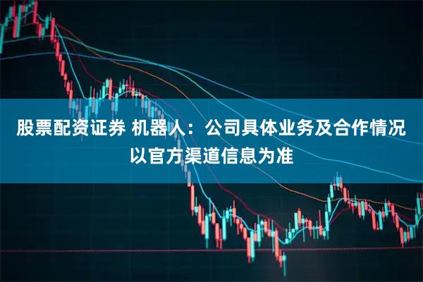 股票配资证券 机器人：公司具体业务及合作情况以官方渠道信息为准