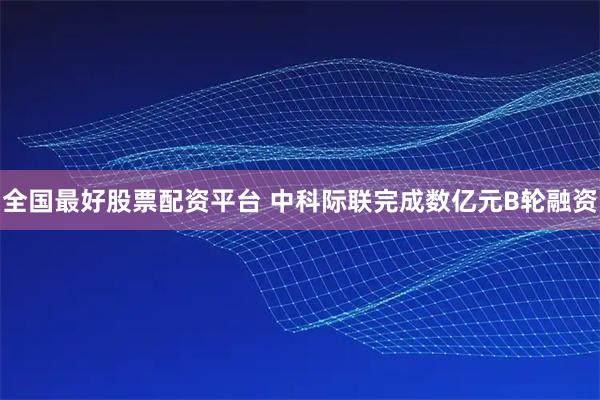 全国最好股票配资平台 中科际联完成数亿元B轮融资