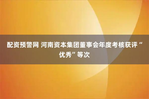 配资预警网 河南资本集团董事会年度考核获评“优秀”等次