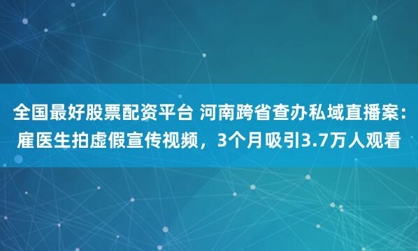 全国最好股票配资平台 河南跨省查办私域直播案：雇医生拍虚假宣传视频，3个月吸引3.7万人观看
