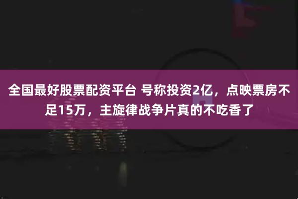 全国最好股票配资平台 号称投资2亿，点映票房不足15万，主旋律战争片真的不吃香了