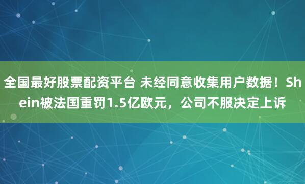 全国最好股票配资平台 未经同意收集用户数据！Shein被法国重罚1.5亿欧元，公司不服决定上诉