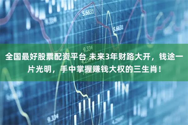全国最好股票配资平台 未来3年财路大开,钱途一片光明,手中掌握赚钱大权的三生肖!