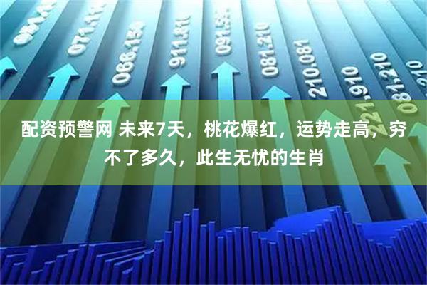 配资预警网 未来7天，桃花爆红，运势走高，穷不了多久，此生无忧的生肖