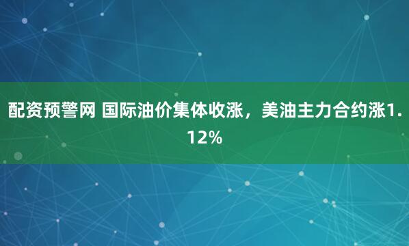 配资预警网 国际油价集体收涨，美油主力合约涨1.12%