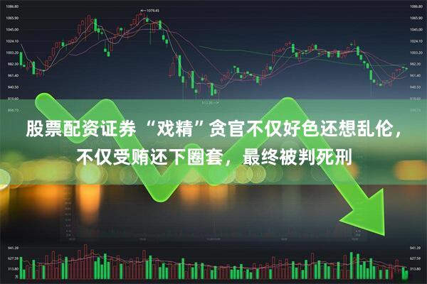 股票配资证券 “戏精”贪官不仅好色还想乱伦,不仅受贿还下圈套,最终被判死刑