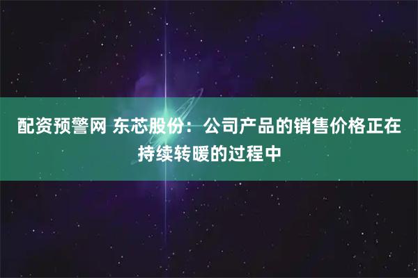 配资预警网 东芯股份：公司产品的销售价格正在持续转暖的过程中