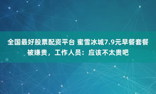 全国最好股票配资平台 蜜雪冰城7.9元早餐套餐被嫌贵，工作人员：应该不太贵吧