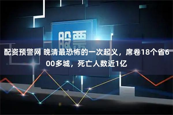 配资预警网 晚清最恐怖的一次起义，席卷18个省600多城，死亡人数近1亿