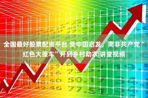 全国最好股票配资平台 受中国启发，南非共产党“红色大篷车”开到乡村助农|讲堂视频