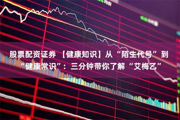 股票配资证券 【健康知识】从 “陌生代号” 到 “健康常识”：三分钟带你了解 “艾梅乙”