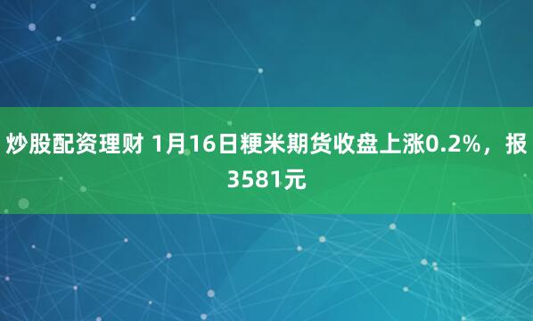 炒股配资理财 1月16日粳米期货收盘上涨0.2%，报3581元