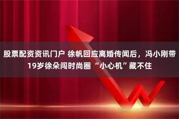 股票配资资讯门户 徐帆回应离婚传闻后，冯小刚带19岁徐朵闯时尚圈 “小心机”藏不住
