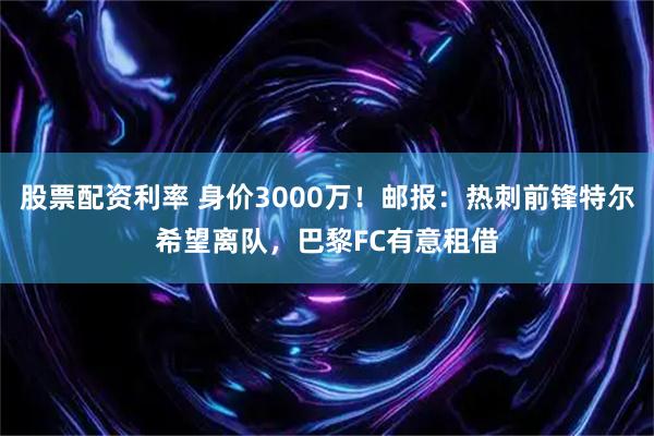 股票配资利率 身价3000万！邮报：热刺前锋特尔希望离队，巴黎FC有意租借