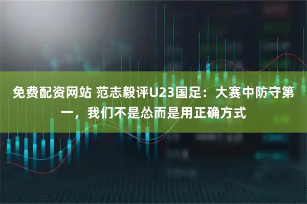 免费配资网站 范志毅评U23国足：大赛中防守第一，我们不是怂而是用正确方式