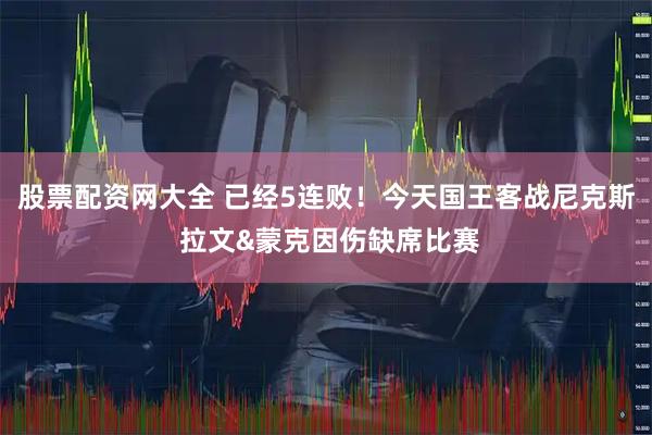 股票配资网大全 已经5连败！今天国王客战尼克斯 拉文&蒙克因伤缺席比赛