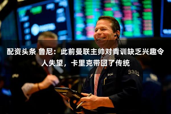 配资头条 鲁尼：此前曼联主帅对青训缺乏兴趣令人失望，卡里克带回了传统