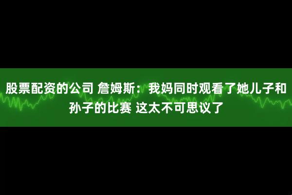 股票配资的公司 詹姆斯：我妈同时观看了她儿子和孙子的比赛 这太不可思议了