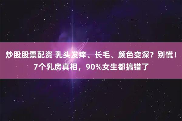 炒股股票配资 乳头发痒、长毛、颜色变深？别慌！7个乳房真相，90%女生都搞错了