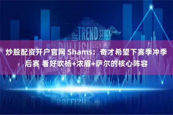 炒股配资开户官网 Shams：奇才希望下赛季冲季后赛 看好吹杨+浓眉+萨尔的核心阵容