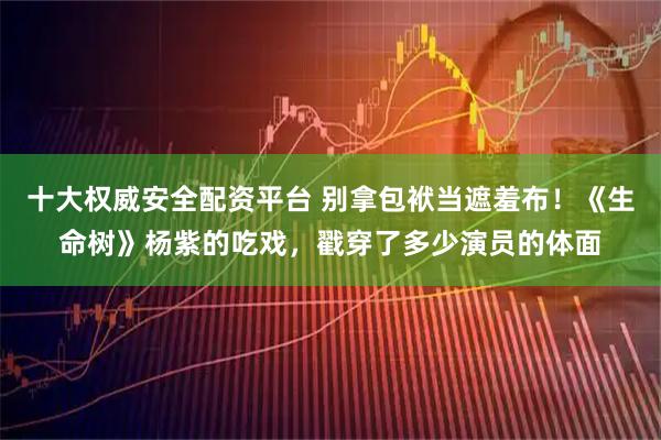 十大权威安全配资平台 别拿包袱当遮羞布！《生命树》杨紫的吃戏，戳穿了多少演员的体面