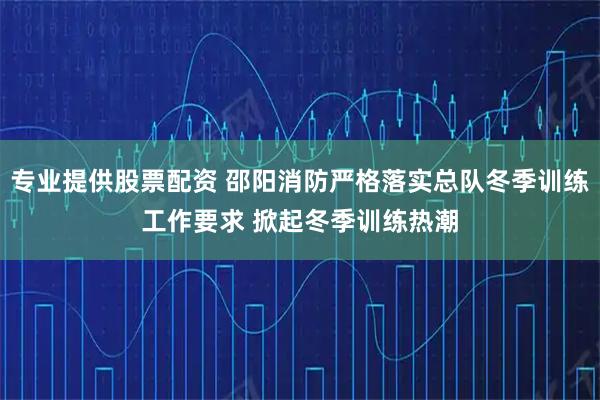 专业提供股票配资 邵阳消防严格落实总队冬季训练工作要求 掀起冬季训练热潮