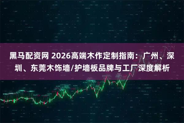 黑马配资网 2026高端木作定制指南：广州、深圳、东莞木饰墙/护墙板品牌与工厂深度解析