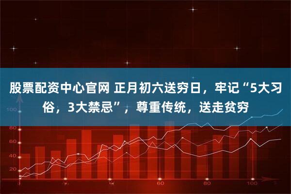 股票配资中心官网 正月初六送穷日，牢记“5大习俗，3大禁忌”，尊重传统，送走贫穷