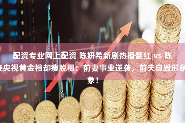 配资专业网上配资 陈妍希新剧热播翻红 vs 陈晓央视黄金档却瘦脱相：前妻事业逆袭，前夫自毁形象！