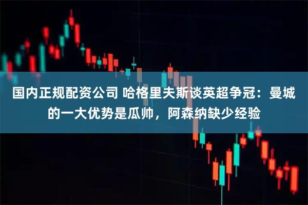 国内正规配资公司 哈格里夫斯谈英超争冠：曼城的一大优势是瓜帅，阿森纳缺少经验