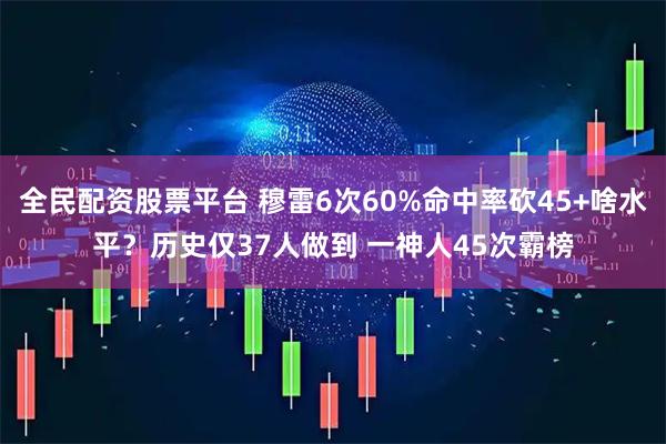 全民配资股票平台 穆雷6次60%命中率砍45+啥水平?历史仅37人做到 一神人45次霸榜