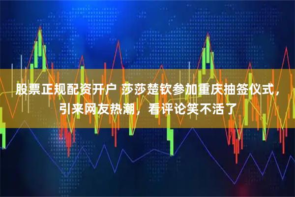 股票正规配资开户 莎莎楚钦参加重庆抽签仪式，引来网友热潮，看评论笑不活了