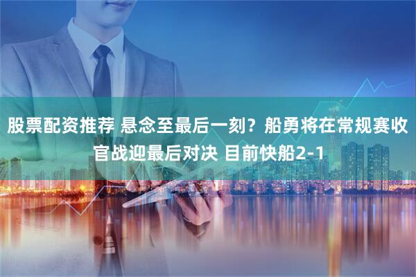 股票配资推荐 悬念至最后一刻？船勇将在常规赛收官战迎最后对决 目前快船2-1