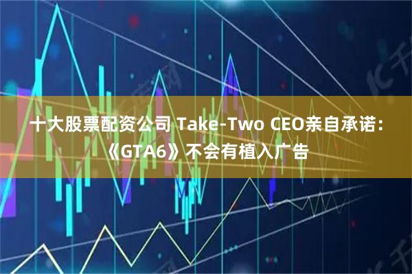 十大股票配资公司 Take-Two CEO亲自承诺：《GTA6》不会有植入广告