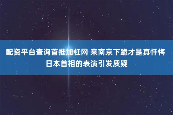 配资平台查询首推加杠网 来南京下跪才是真忏悔 日本首相的表演引发质疑