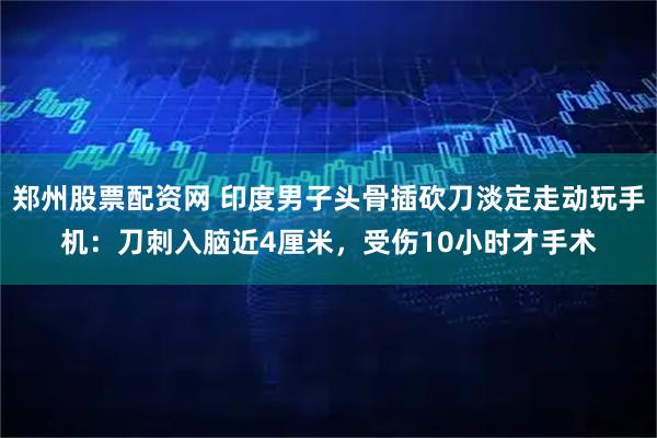 郑州股票配资网 印度男子头骨插砍刀淡定走动玩手机：刀刺入脑近4厘米，受伤10小时才手术