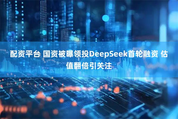 配资平台 国资被曝领投DeepSeek首轮融资 估值翻倍引关注