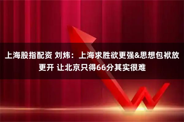 上海股指配资 刘炜：上海求胜欲更强&思想包袱放更开 让北京只得66分其实很难