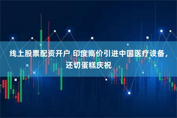 线上股票配资开户 印度高价引进中国医疗设备，还切蛋糕庆祝