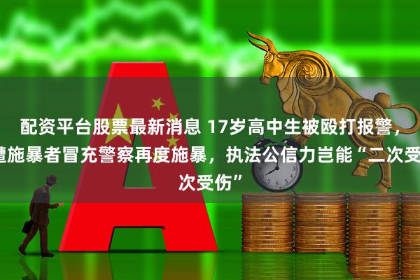配资平台股票最新消息 17岁高中生被殴打报警，又遭施暴者冒充警察再度施暴，执法公信力岂能“二次受伤”