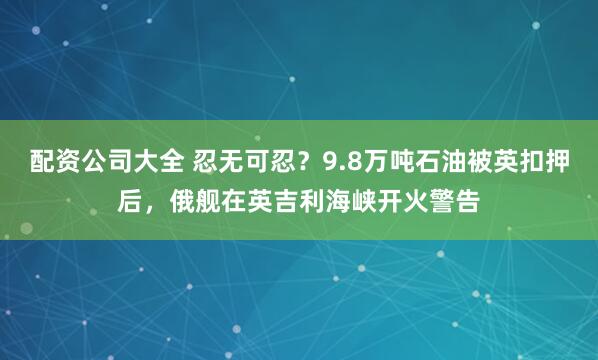 配资公司大全 忍无可忍？9.8万吨石油被英扣押后，俄舰在英吉利海峡开火警告