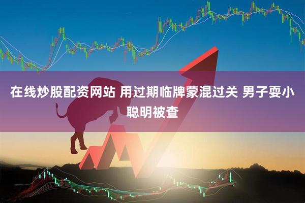 在线炒股配资网站 用过期临牌蒙混过关 男子耍小聪明被查
