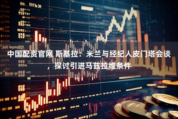 中国配资官网 斯基拉：米兰与经纪人皮门塔会谈，探讨引进马兹拉维条件