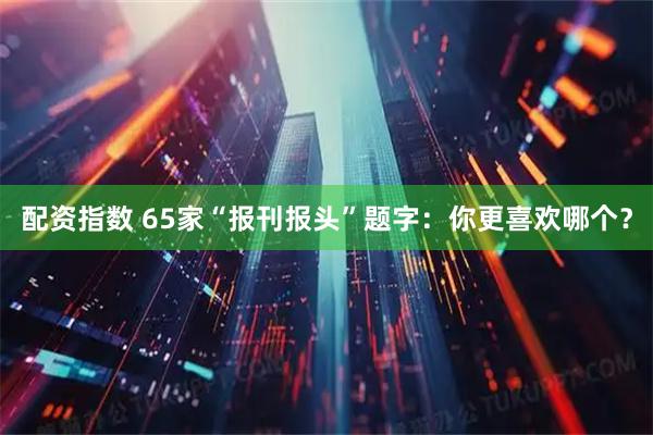 配资指数 65家“报刊报头”题字：你更喜欢哪个？
