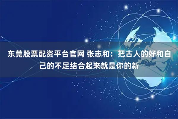 东莞股票配资平台官网 张志和：把古人的好和自己的不足结合起来就是你的新
