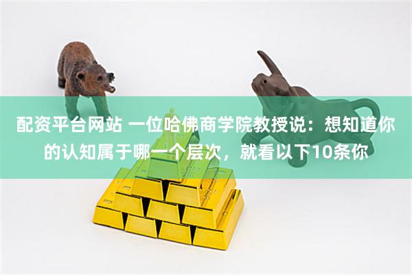 配资平台网站 一位哈佛商学院教授说：想知道你的认知属于哪一个层次，就看以下10条你
