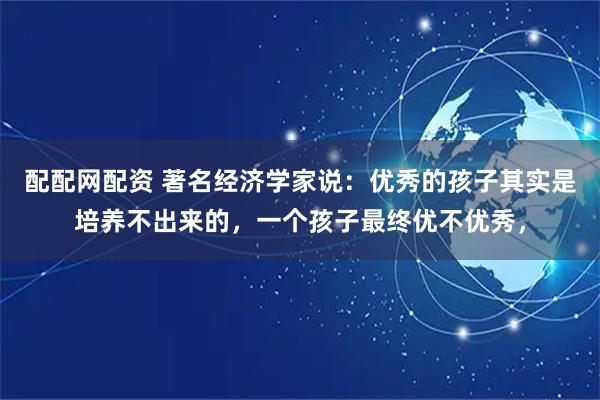 配配网配资 著名经济学家说：优秀的孩子其实是培养不出来的，一个孩子最终优不优秀，