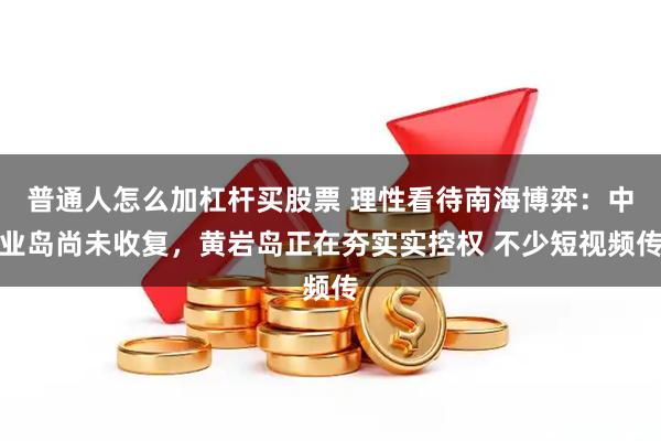 普通人怎么加杠杆买股票 理性看待南海博弈：中业岛尚未收复，黄岩岛正在夯实实控权 不少短视频传