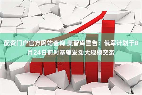 配资门户官方网站查询 美智库警告：俄军计划于8月24日前对基辅发动大规模突袭
